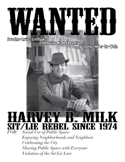 Wanted: (freedom-loving scofflaws, community-minded reprobates, righteous ne'er-do-wells) Harvey B. Milk, Sit/Lie Rebel since 1974 FOR: Social Use of Public Space, Enjoying Neighborhoods and Neighbors, Celebrating the City, Sharing Public Space with Everyone, Violation of the Sit/Lie Law